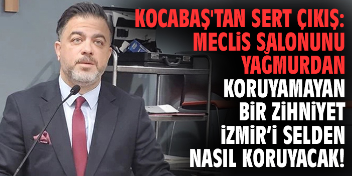 Kocabaş'tan sert çıkış: Meclis salonunu yağmurdan koruyamayan bir zihniyet, İzmir’i selden nasıl koruyacak!