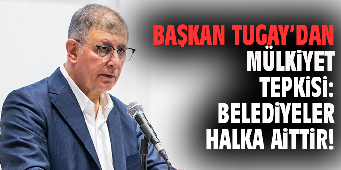 Başkan Tugay’dan mülkiyet tepkisi: Belediyeler halka aittir!