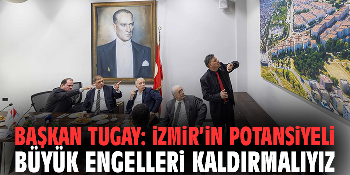 Başkan Tugay: İzmir’in Potansiyeli Büyük Engelleri Kaldırmalıyız