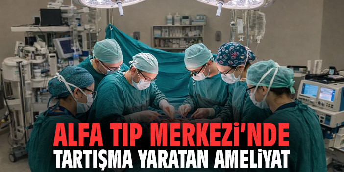 Alfa Tıp Merkezi'nde tartışma yaratan ameliyat