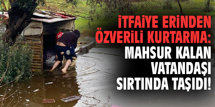 İtfaiye erinden özverili kurtarma: Mahsur kalan vatandaşı sırtında taşıdı!