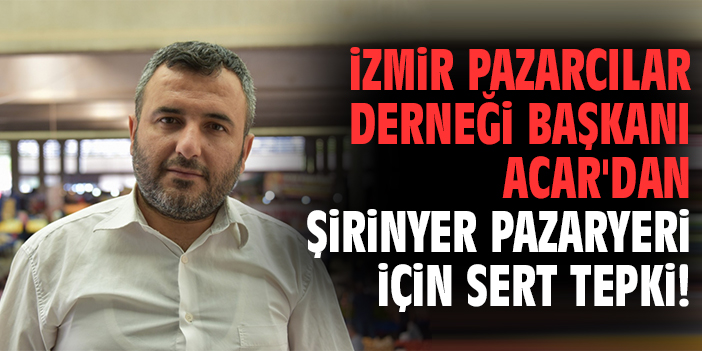 İzmir Pazarcılar Derneği Başkanı Acar'dan Şirinyer Pazaryeri için sert tepki
