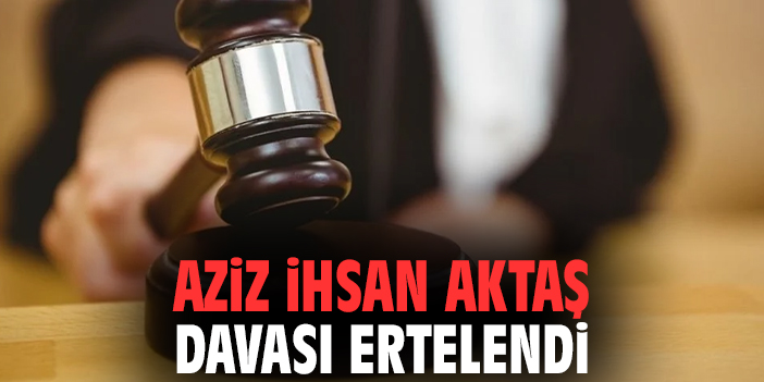 Aziz İhsan Aktaş davası ertelendi