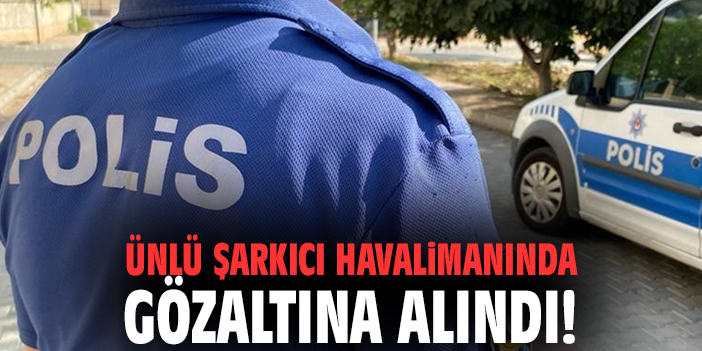 Ünlü şarkıcı havalimanında gözaltına alındı!