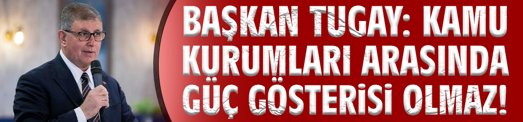 Başkan Tugay: Kamu kurumları arasında güç gösterisi olmaz!