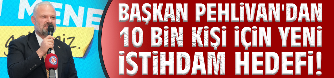 Başkan Pehlivan'dan 10 bin kişi için yeni istihdam hedefi!