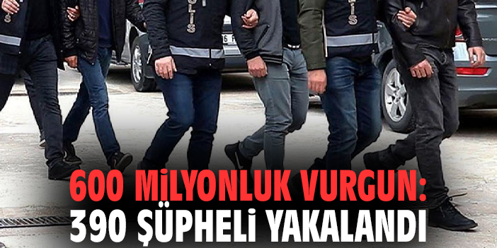 600 milyonluk vurgun: 390 şüpheli yakalandı