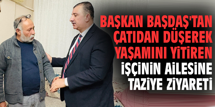 Başkan Başdaş'tan çatıdan düşerek yaşamını yitiren işçinin ailesine taziye ziyareti