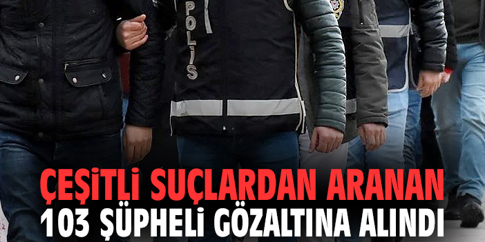 Çeşitli suçlardan aranan 103 şüpheli gözaltına alındı