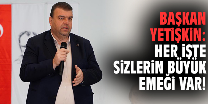 Başkan Yetişkin: Her işte sizlerin büyük emeği var!