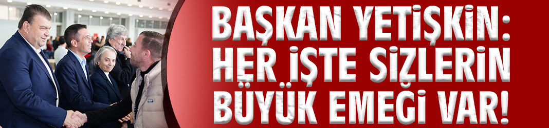 Başkan Yetişkin: Her işte sizlerin büyük emeği var!
