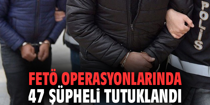 FETÖ operasyonlarında 47 şüpheli tutuklandı