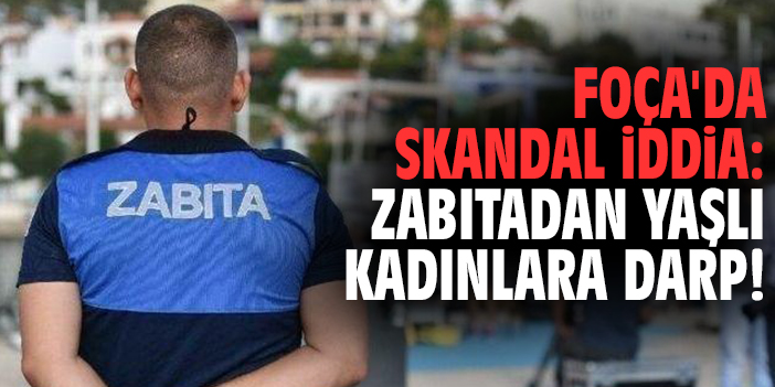 Foça'da skandal iddia: Zabıtadan yaşlı kadınlara darp!