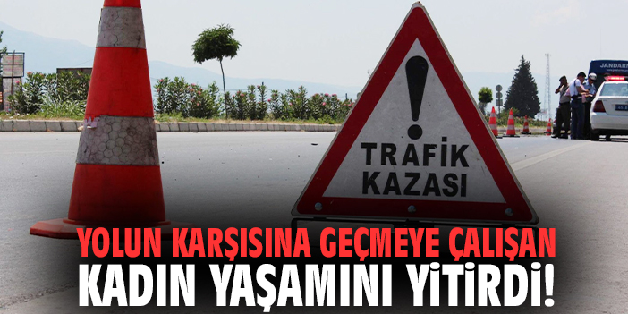 Yolun karşısına geçmeye çalışan kadın yaşamını yitirdi!