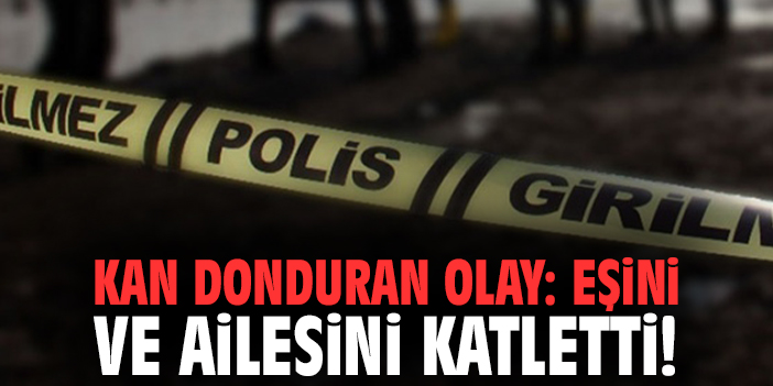 Kan donduran olay: Eşini ve ailesini katletti!