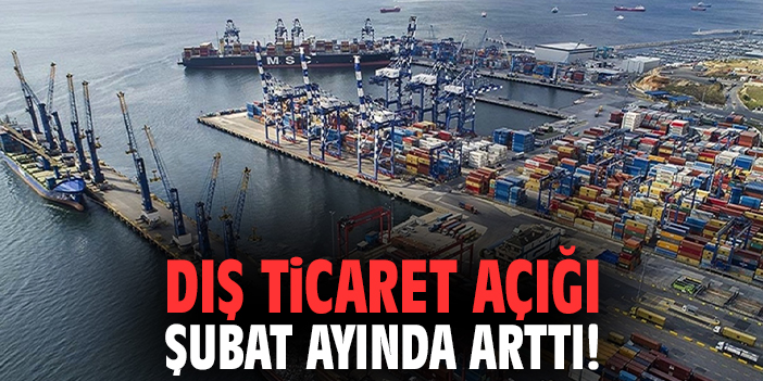 Dış ticaret açığı Şubat ayında arttı!