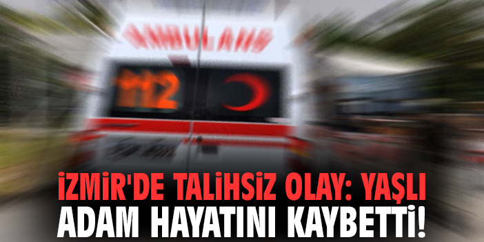 İzmir'de talihsiz olay: Yaşlı adam hayatını kaybetti!