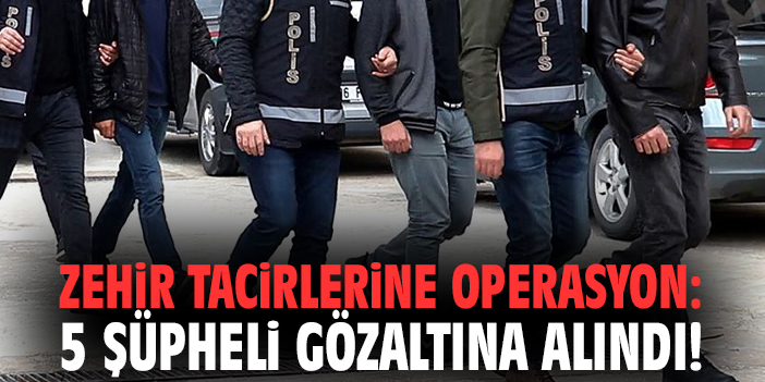 Zehir tacirlerine operasyon: 5 şüpheli gözaltına alındı!