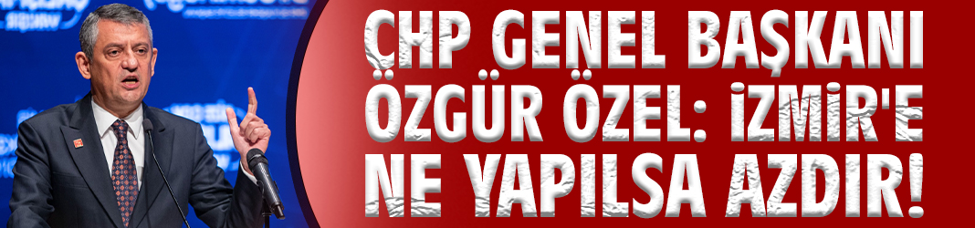 CHP Genel Başkanı Özgür Özel: İzmir'e ne yapılsa azdır!