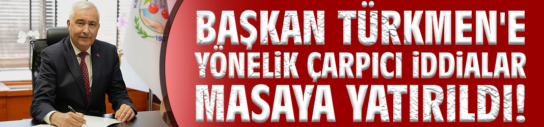 Başkan Türkmen'e yönelik çarpıcı iddialar masaya yatırıldı!
