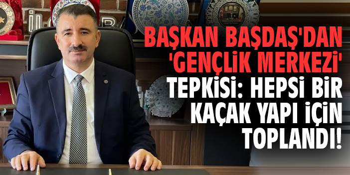 Başkan Başdaş'tan 'Gençli Merkezi' tepkisi: Hepsi bir kaçak yapı için toplandı!