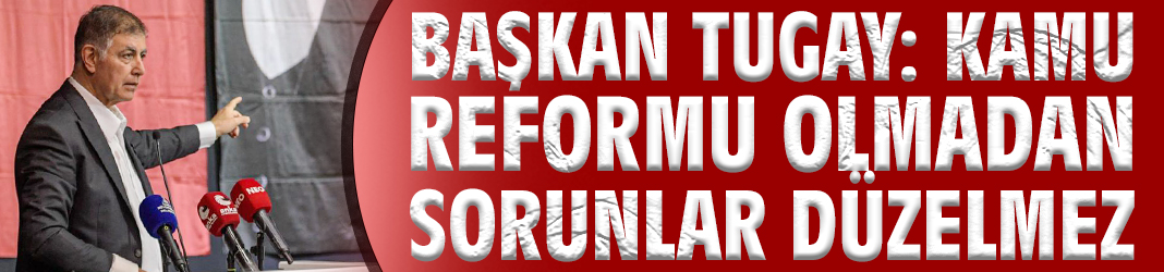 Başkan Tugay: Kamu reformu olmadan sorunlar düzelmez