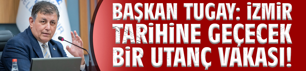 Başkan Tugay: İzmir tarihine geçecek bir utanç vakası!