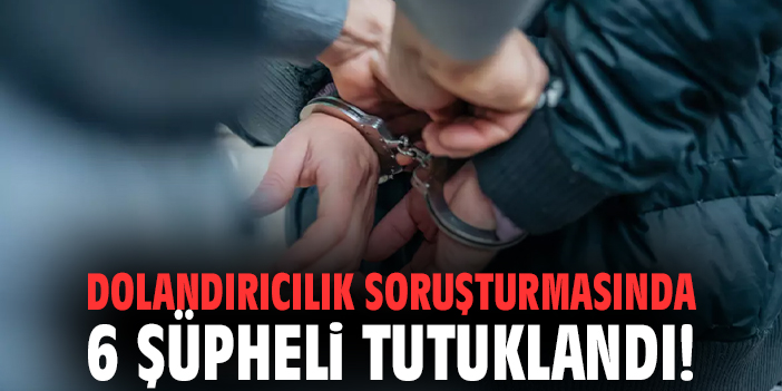 Dolandırıcılık soruşturmasında 6 şüpheli tutuklandı!