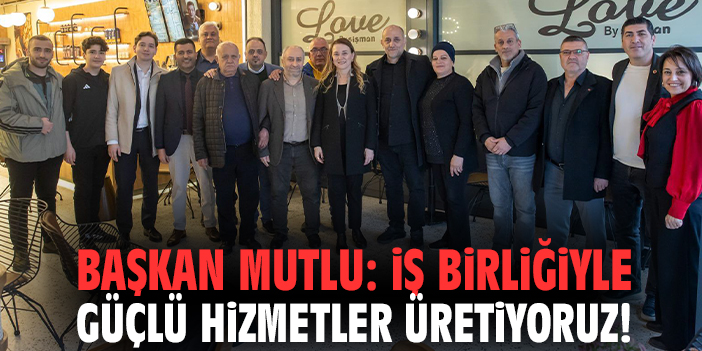 Başkan Mutlu: İş birliğiyle güçlü hizmetler üretiyoruz!