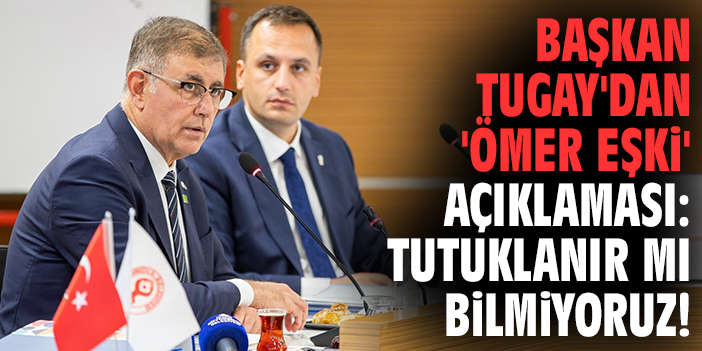 Başkan Tugay'dan 'Ömer Eşki' açıklaması: Tutuklanır mı bilmiyoruz!