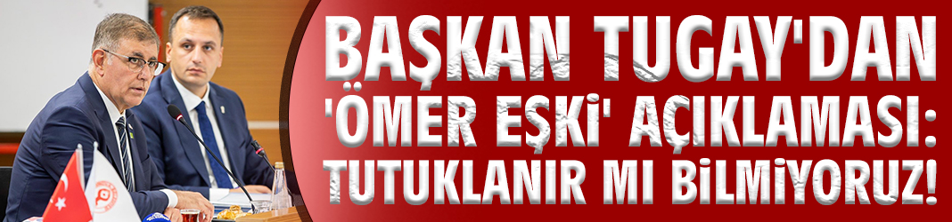 Başkan Tugay'dan 'Ömer Eşki' açıklaması: Tutuklanır mı bilmiyoruz!
