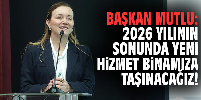 Başkan Mutlu: 2026 yılının sonunda yeni hizmet binamıza taşınacağız!