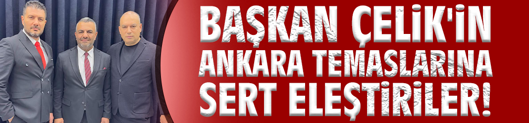Başkan Çelik'in Ankara temaslarına sert eleştiriler!