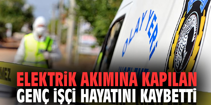 Elektrik akımına kapılan genç işçi hayatını kaybetti