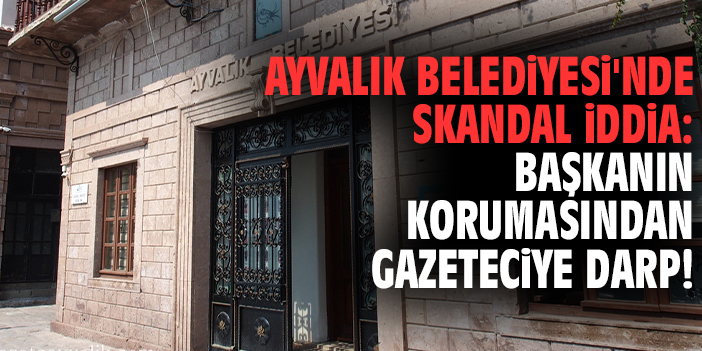 Ayvalık Belediyesi'nde skandal iddia: Başkanın korumasından gazeteciye darp!
