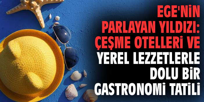Ege'nin Parlayan Yıldızı: Çeşme Otelleri ve Yerel Lezzetlerle Dolu Bir Gastronomi Tatili