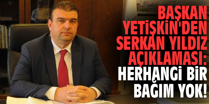 Başkan Yetişkin'den Serkan Yıldız açıklaması: Herhangi bir bağım yok!
