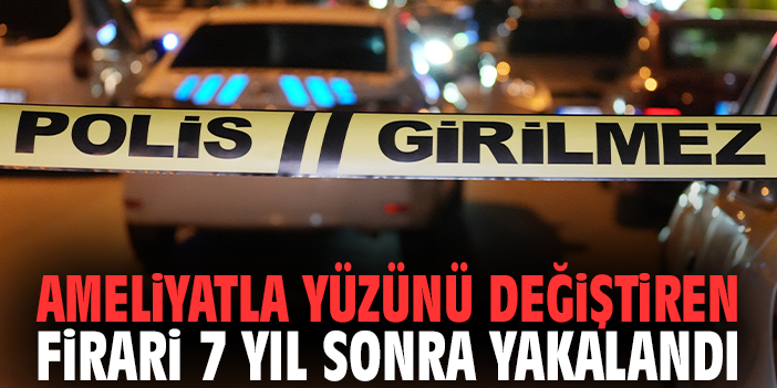 Ameliyatla yüzünü değiştiren firari 7 yıl sonra yakalandı