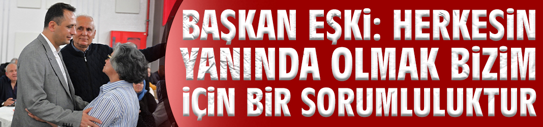 Başkan Eşki: Herkesin yanında olmak bizim için bir sorumluluktur