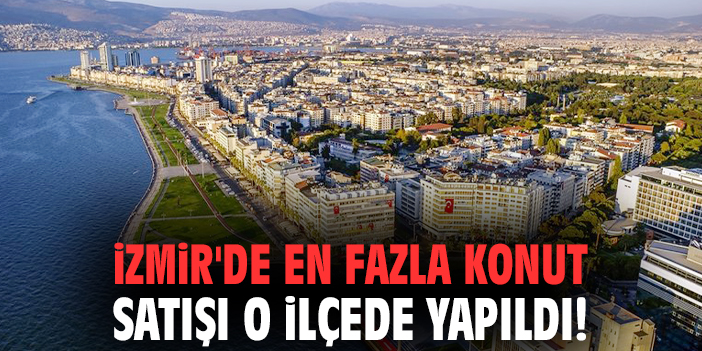 İzmir'de en fazla konut satışı o ilçede yapıldı!