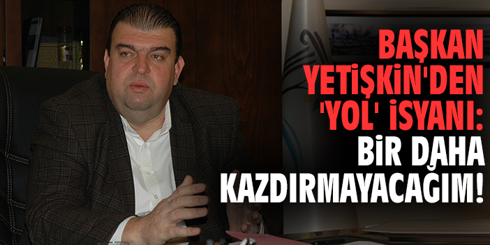 Başkan Yetişkin'den 'yol' isyanı: Bir daha kazdırmayacağım!