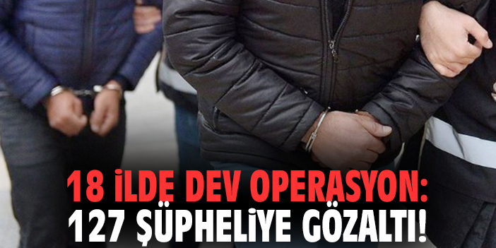 18 ilde dev operasyon: 127 şüpheliye gözaltı!