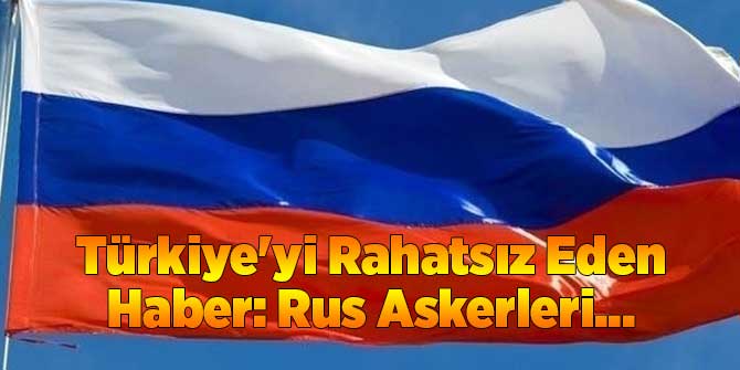 Türkiye'yi Rahatsız Eden Haber: Rus Askerleri...