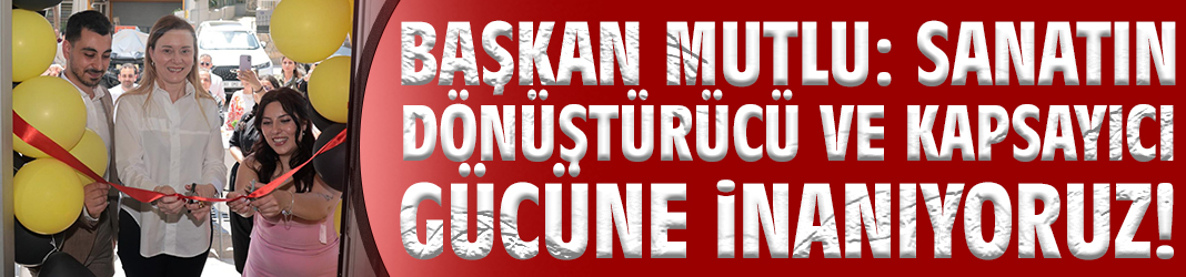 Başkan Mutlu: Sanatın dönüştürücü ve kapsayıcı gücüne inanıyoruz!