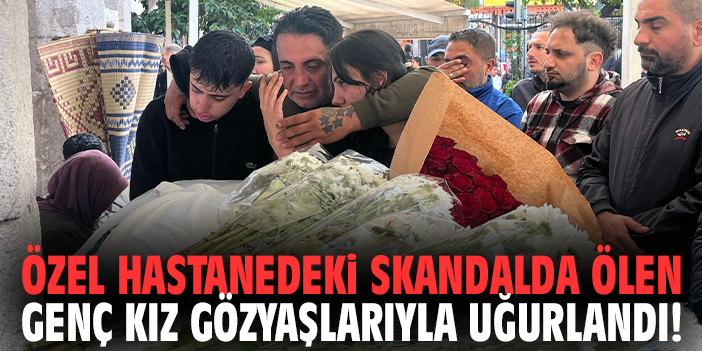 Özel hastanedeki skandalda ölen genç kız gözyaşlarıyla uğurlandı!