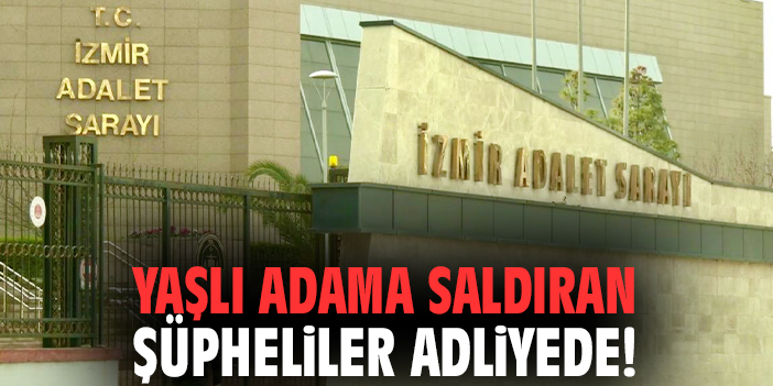İzmir'de yaşlı adama saldıran şüpheliler adliyede!