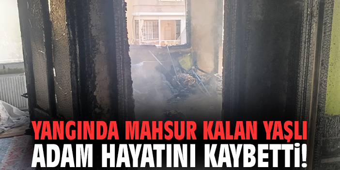 Yangında mahsur kalan yaşlı adam hayatını kaybetti!