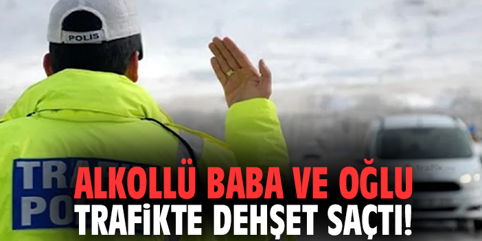 Alkollü baba ve oğlu trafikte dehşet saçtı!