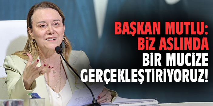 Başkan Mutlu: Biz aslında bir mucize gerçekleştiriyoruz!