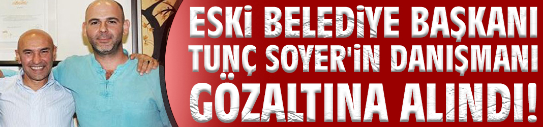 Eski Başkan Tunç Soyer'in danışmanı gözaltına alındı!